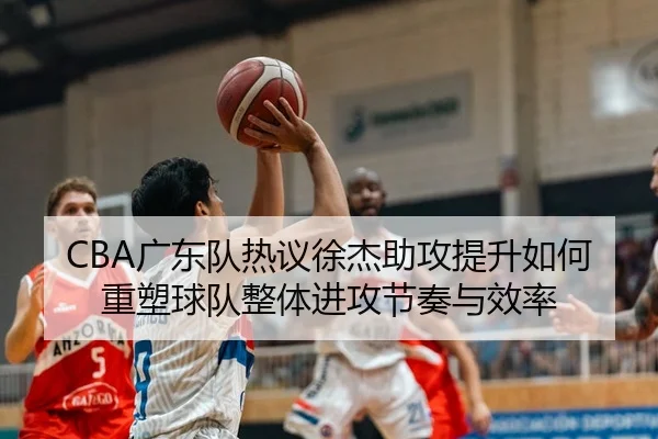 CBA广东队热议徐杰助攻提升如何重塑球队整体进攻节奏与效率