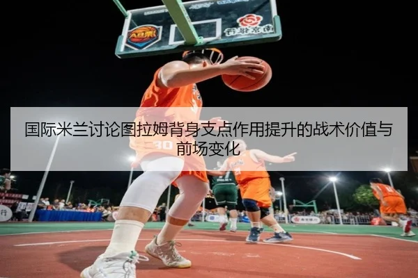 国际米兰讨论图拉姆背身支点作用提升的战术价值与前场变化