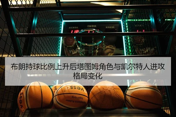 布朗持球比例上升后塔图姆角色与凯尔特人进攻格局变化