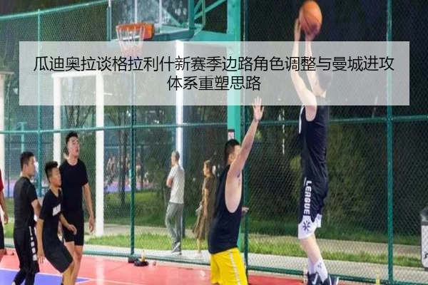 瓜迪奥拉谈格拉利什新赛季边路角色调整与曼城进攻体系重塑思路